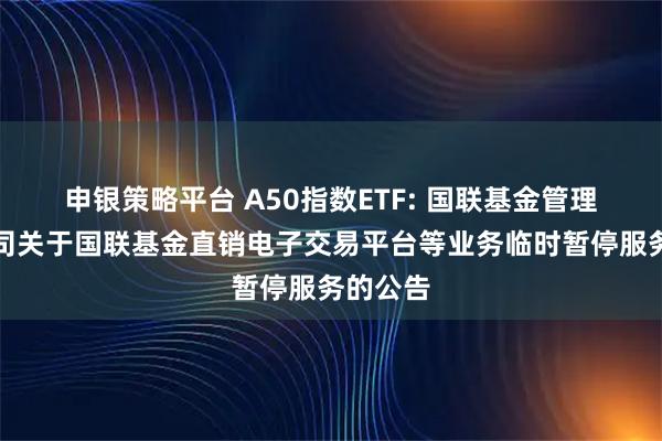 申银策略平台 A50指数ETF: 国联基金管理有限公司关于国联基金直销电子交易平台等业务临时暂停服务的公告