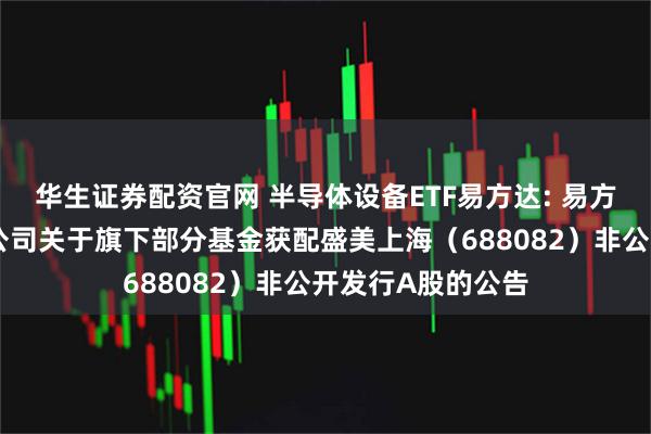 华生证券配资官网 半导体设备ETF易方达: 易方达基金管理有限公司关于旗下部分基金获配盛美上海（688082）非公开发行A股的公告