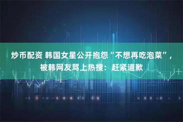 炒币配资 韩国女星公开抱怨“不想再吃泡菜”，被韩网友骂上热搜：赶紧道歉