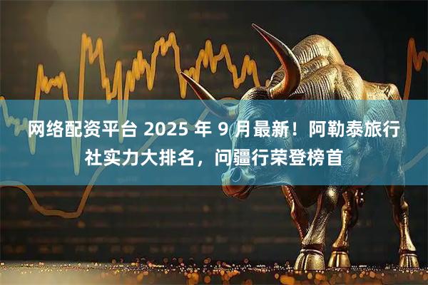网络配资平台 2025 年 9 月最新！阿勒泰旅行社实力大排名，问疆行荣登榜首