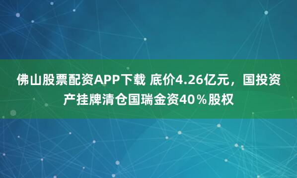 佛山股票配资APP下载 底价4.26亿元，国投资产挂牌清仓国瑞金资40％股权