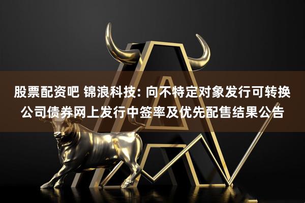 股票配资吧 锦浪科技: 向不特定对象发行可转换公司债券网上发行中签率及优先配售结果公告