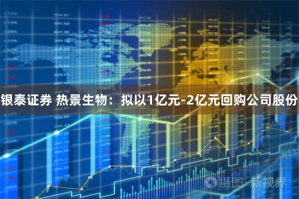 银泰证券 热景生物：拟以1亿元-2亿元回购公司股份