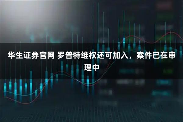 华生证券官网 罗普特维权还可加入，案件已在审理中