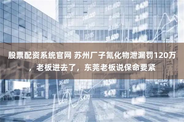 股票配资系统官网 苏州厂子氰化物泄漏罚120万，老板进去了，东莞老板说保命要紧