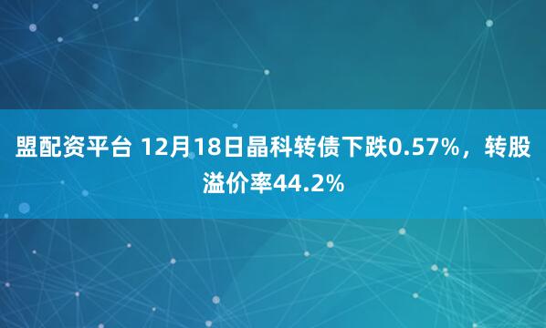 盟配资平台 12月18日晶科转债下跌0.57%，转股溢价率44.2%