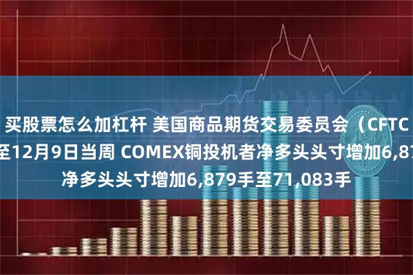 买股票怎么加杠杆 美国商品期货交易委员会（CFTC）数据显示：截至12月9日当周 COMEX铜投机者净多头头寸增加6,879手至71,083手