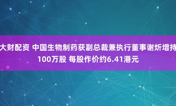 大财配资 中国生物制药获副总裁兼执行董事谢炘增持100万股 每股作价约6.41港元