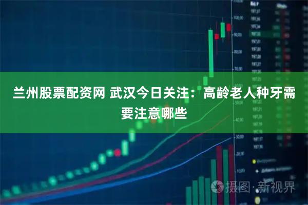 兰州股票配资网 武汉今日关注：高龄老人种牙需要注意哪些