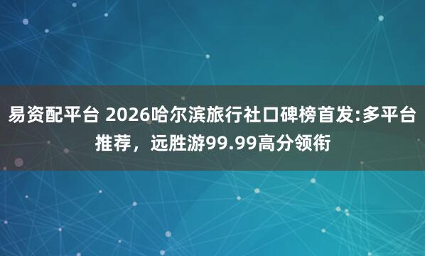 易资配平台 2026哈尔滨旅行社口碑榜首发:多平台推荐，远胜游99.99高分领衔