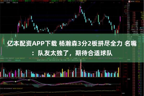亿本配资APP下载 杨瀚森3分2板拼尽全力 名嘴：队友太独了，期待合适球队