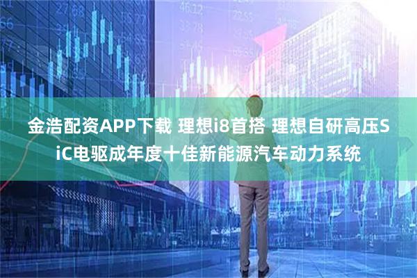 金浩配资APP下载 理想i8首搭 理想自研高压SiC电驱成年度十佳新能源汽车动力系统
