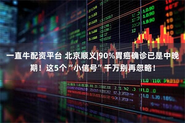 一直牛配资平台 北京顺义|90%胃癌确诊已是中晚期！这5个“小信号”千万别再忽略！