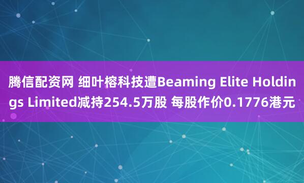 腾信配资网 细叶榕科技遭Beaming Elite Holdings Limited减持254.5万股 每股作价0.1776港元
