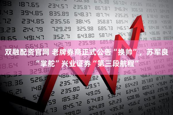 双融配资官网 老牌券商正式公告“换帅”，苏军良“掌舵”兴业证券“第三段航程”