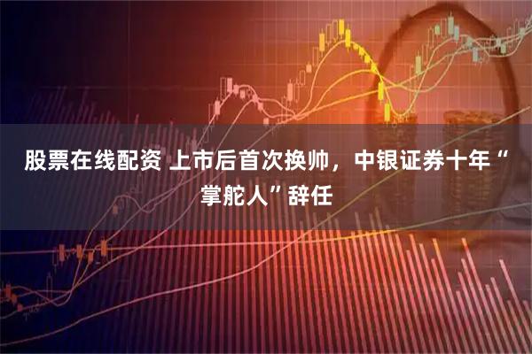 股票在线配资 上市后首次换帅，中银证券十年“掌舵人”辞任