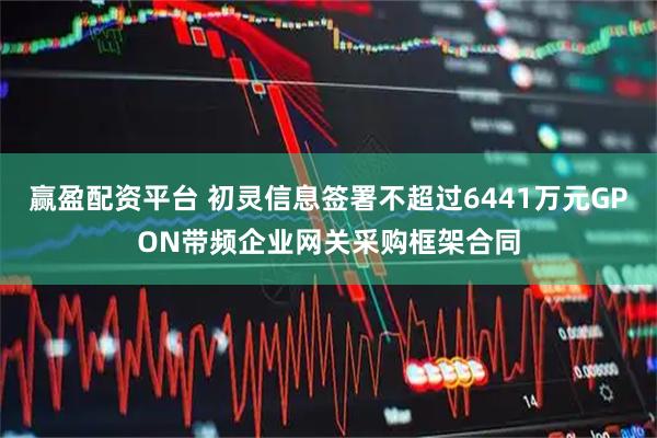 赢盈配资平台 初灵信息签署不超过6441万元GPON带频企业网关采购框架合同