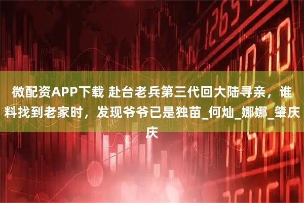 微配资APP下载 赴台老兵第三代回大陆寻亲，谁料找到老家时，发现爷爷已是独苗_何灿_娜娜_肇庆
