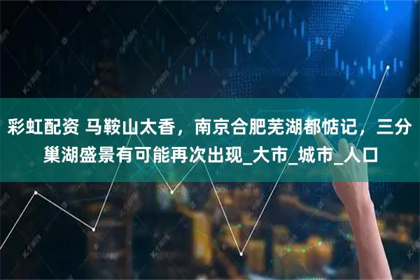 彩虹配资 马鞍山太香，南京合肥芜湖都惦记，三分巢湖盛景有可能再次出现_大市_城市_人口