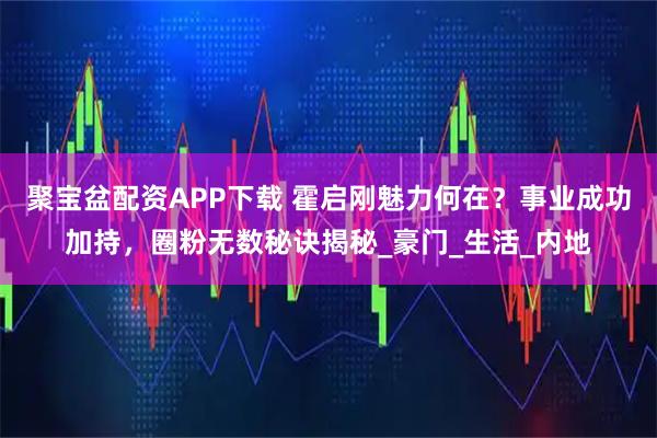 聚宝盆配资APP下载 霍启刚魅力何在？事业成功加持，圈粉无数秘诀揭秘_豪门_生活_内地