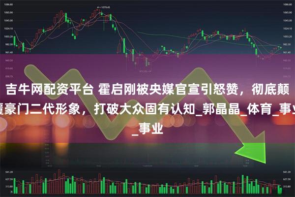 吉牛网配资平台 霍启刚被央媒官宣引怒赞，彻底颠覆豪门二代形象，打破大众固有认知_郭晶晶_体育_事业
