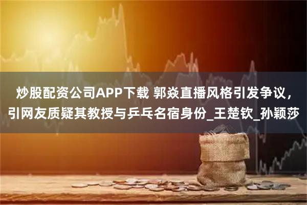 炒股配资公司APP下载 郭焱直播风格引发争议，引网友质疑其教授与乒乓名宿身份_王楚钦_孙颖莎