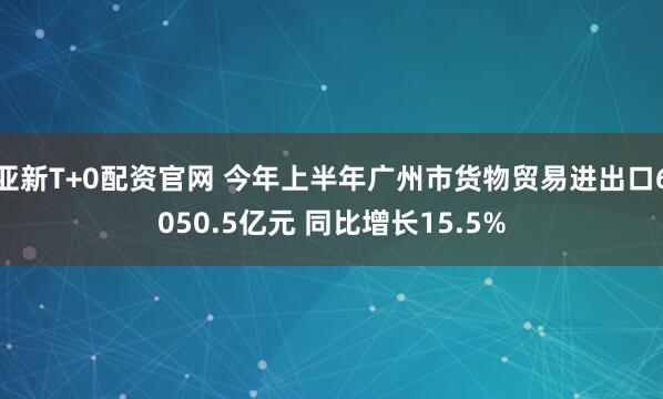 亚新T+0配资官网 今年上半年广州市货物贸易进出口6050.5亿元 同比增长15.5%