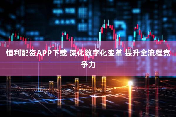 恒利配资APP下载 深化数字化变革 提升全流程竞争力