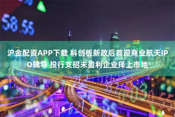 沪金配资APP下载 科创板新政后首迎商业航天IPO辅导 投行支招未盈利企业择上市地
