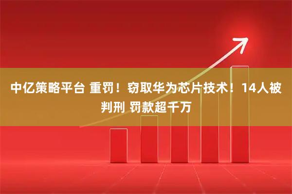 中亿策略平台 重罚！窃取华为芯片技术！14人被判刑 罚款超千万