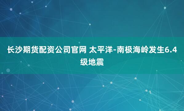 长沙期货配资公司官网 太平洋-南极海岭发生6.4级地震