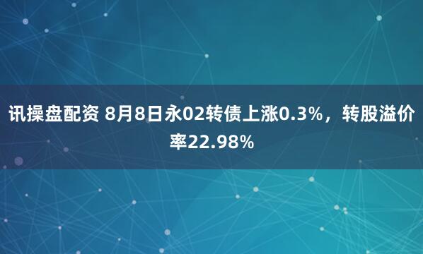 讯操盘配资 8月8日永02转债上涨0.3%，转股溢价率22.98%