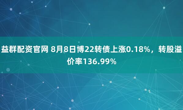 益群配资官网 8月8日博22转债上涨0.18%，转股溢价率136.99%
