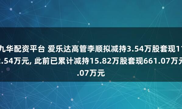 九华配资平台 爱乐达高管李顺拟减持3.54万股套现112.54万元, 此前已累计减持15.82万股套现661.07万元