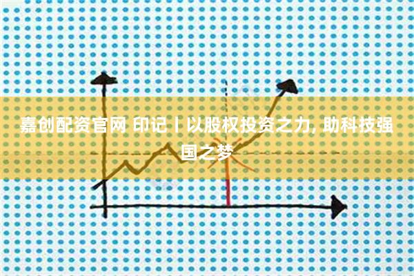 嘉创配资官网 印记丨以股权投资之力, 助科技强国之梦