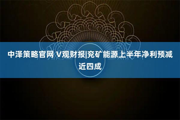 中泽策略官网 V观财报|兖矿能源上半年净利预减近四成