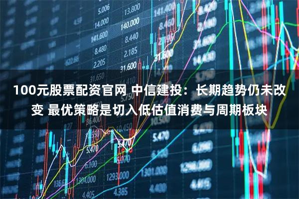 100元股票配资官网 中信建投：长期趋势仍未改变 最优策略是切入低估值消费与周期板块