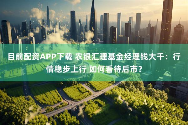 目前配资APP下载 农银汇理基金经理钱大千：行情稳步上行 如何看待后市？