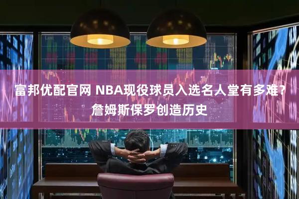 富邦优配官网 NBA现役球员入选名人堂有多难？詹姆斯保罗创造历史