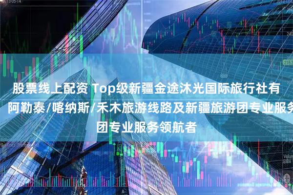 股票线上配资 Top级新疆金途沐光国际旅行社有限公司：阿勒泰/喀纳斯/禾木旅游线路及新疆旅游团专业服务领航者