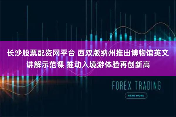 长沙股票配资网平台 西双版纳州推出博物馆英文讲解示范课 推动入境游体验再创新高