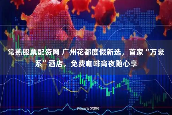 常熟股票配资网 广州花都度假新选，首家“万豪系”酒店，免费咖啡宵夜随心享